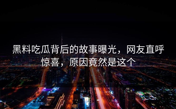 黑料吃瓜背后的故事曝光，网友直呼惊喜，原因竟然是这个
