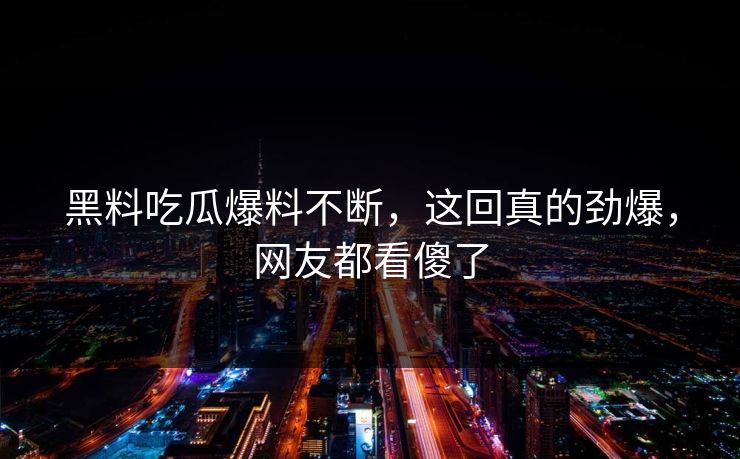 黑料吃瓜爆料不断，这回真的劲爆，网友都看傻了