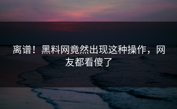 离谱！黑料网竟然出现这种操作，网友都看傻了