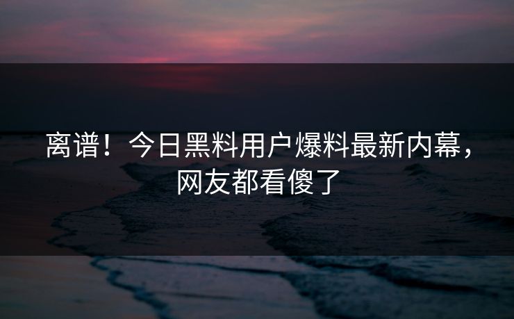 离谱！今日黑料用户爆料最新内幕，网友都看傻了