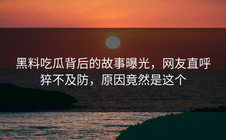黑料吃瓜背后的故事曝光，网友直呼猝不及防，原因竟然是这个