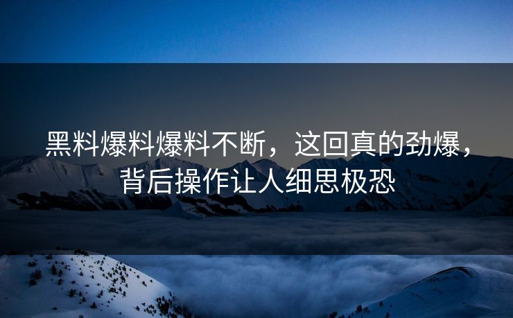 黑料爆料爆料不断，这回真的劲爆，背后操作让人细思极恐