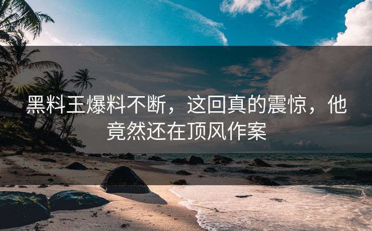 黑料王爆料不断，这回真的震惊，他竟然还在顶风作案