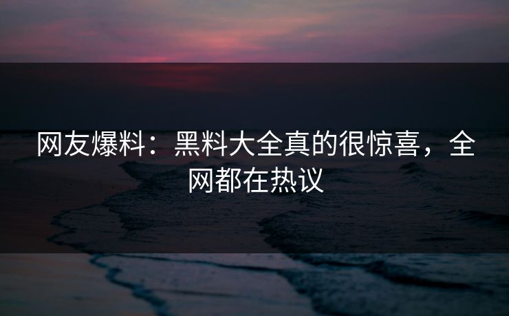 网友爆料：黑料大全真的很惊喜，全网都在热议
