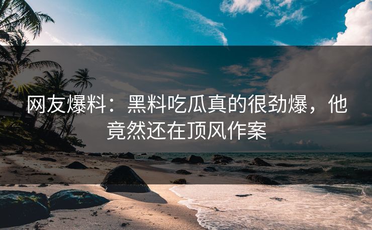 网友爆料：黑料吃瓜真的很劲爆，他竟然还在顶风作案