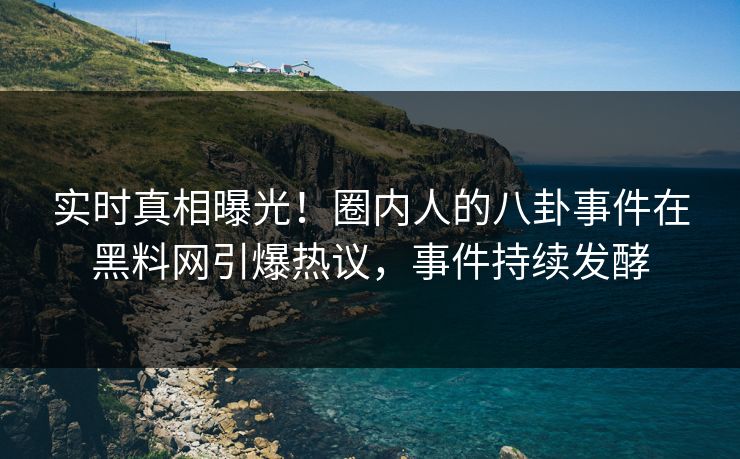 实时真相曝光！圈内人的八卦事件在黑料网引爆热议，事件持续发酵