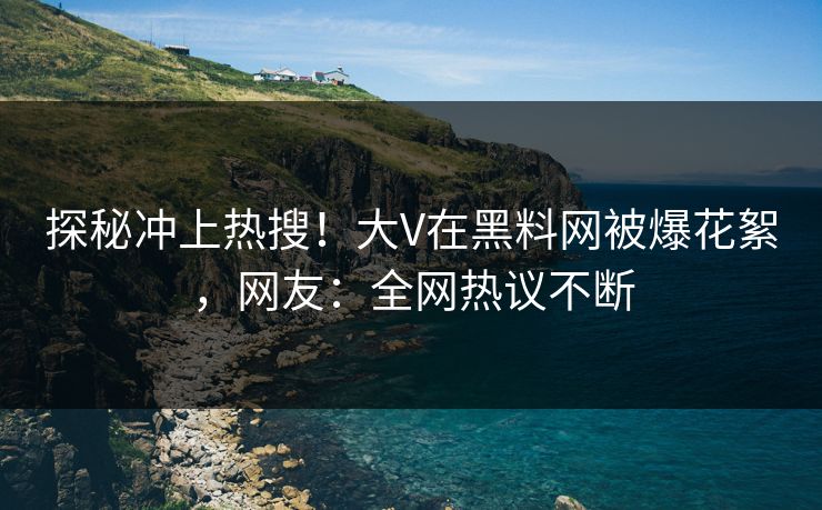 探秘冲上热搜！大V在黑料网被爆花絮，网友：全网热议不断
