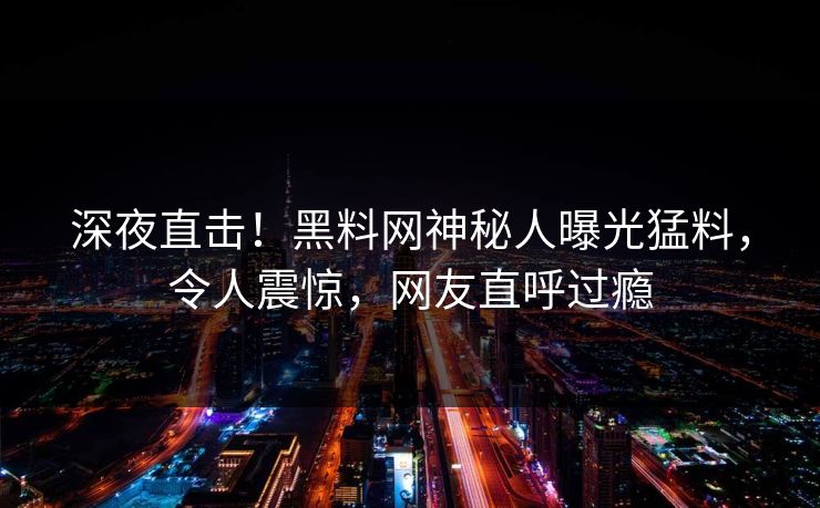 深夜直击！黑料网神秘人曝光猛料，令人震惊，网友直呼过瘾