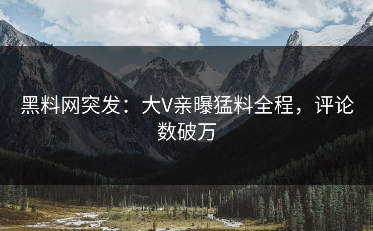 黑料网突发：大V亲曝猛料全程，评论数破万