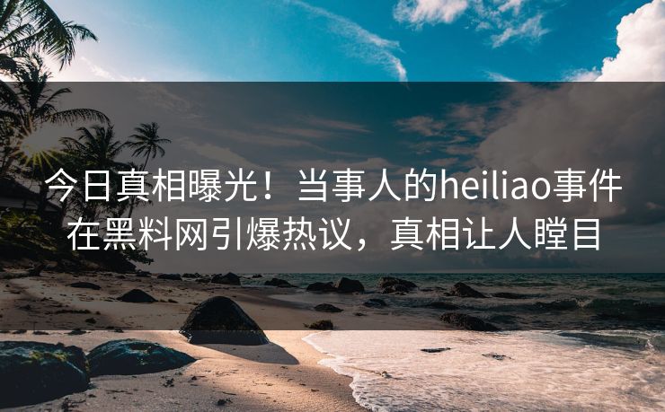 今日真相曝光！当事人的heiliao事件在黑料网引爆热议，真相让人瞠目