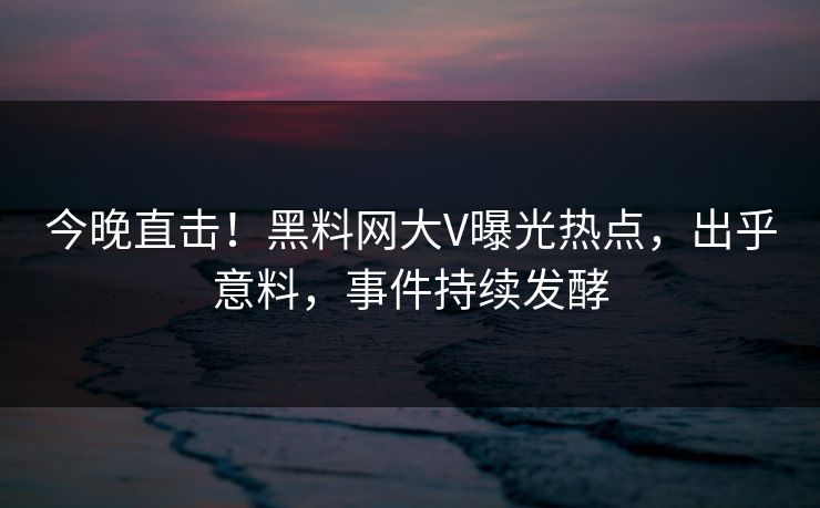 今晚直击！黑料网大V曝光热点，出乎意料，事件持续发酵