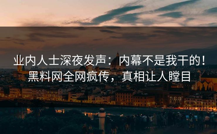 业内人士深夜发声：内幕不是我干的！黑料网全网疯传，真相让人瞠目