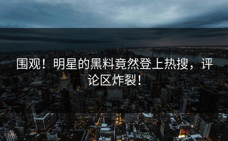 围观！明星的黑料竟然登上热搜，评论区炸裂！