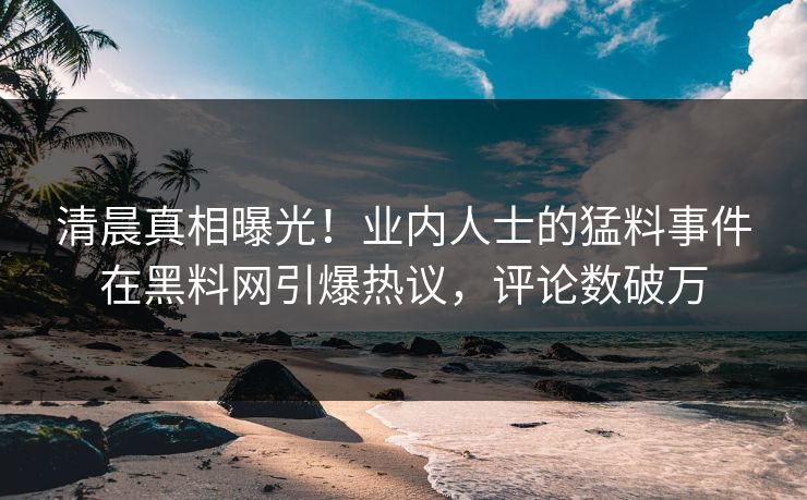 清晨真相曝光！业内人士的猛料事件在黑料网引爆热议，评论数破万