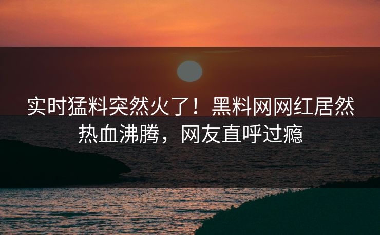 实时猛料突然火了！黑料网网红居然热血沸腾，网友直呼过瘾