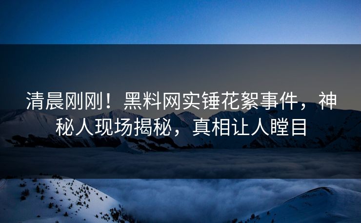 清晨刚刚！黑料网实锤花絮事件，神秘人现场揭秘，真相让人瞠目