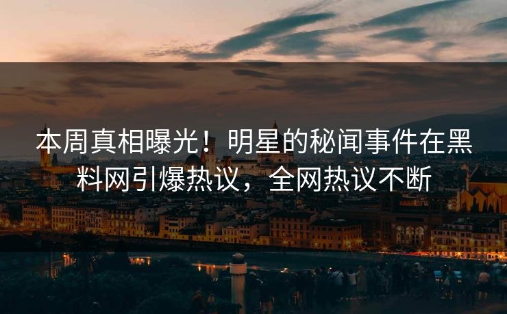 本周真相曝光！明星的秘闻事件在黑料网引爆热议，全网热议不断