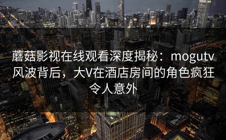 蘑菇影视在线观看深度揭秘：mogutv风波背后，大V在酒店房间的角色疯狂令人意外
