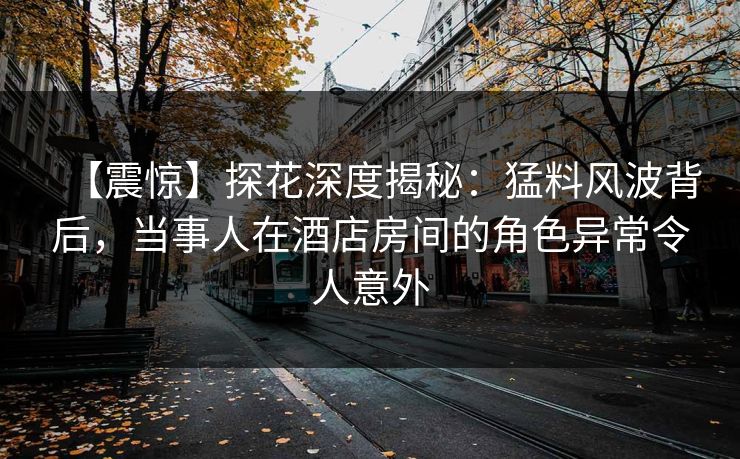 【震惊】探花深度揭秘：猛料风波背后，当事人在酒店房间的角色异常令人意外