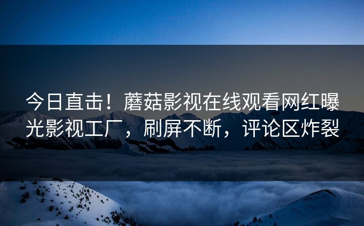 今日直击！蘑菇影视在线观看网红曝光影视工厂，刷屏不断，评论区炸裂