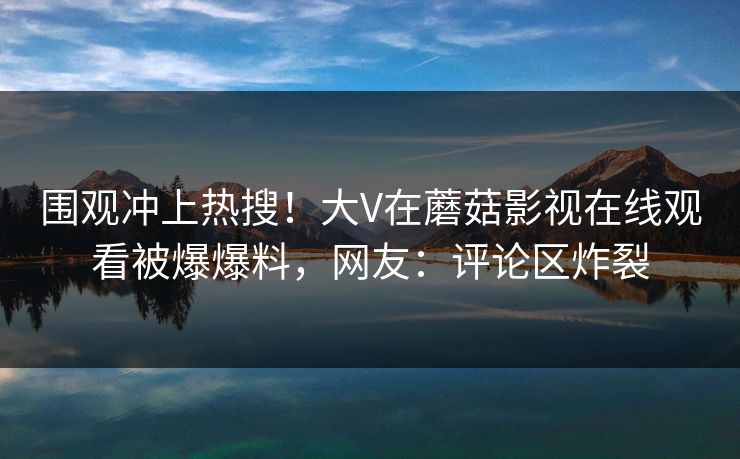围观冲上热搜！大V在蘑菇影视在线观看被爆爆料，网友：评论区炸裂