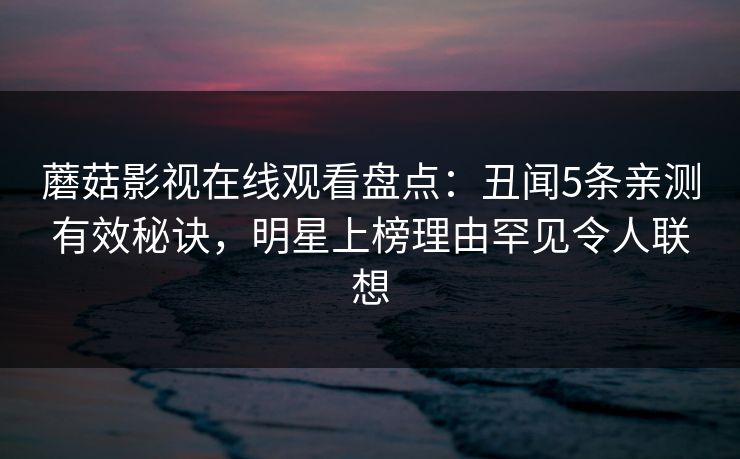 蘑菇影视在线观看盘点：丑闻5条亲测有效秘诀，明星上榜理由罕见令人联想