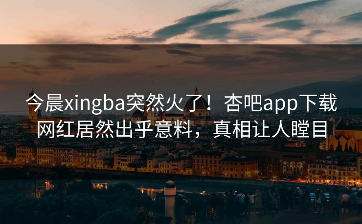 今晨xingba突然火了！杏吧app下载网红居然出乎意料，真相让人瞠目