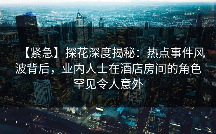 【紧急】探花深度揭秘：热点事件风波背后，业内人士在酒店房间的角色罕见令人意外