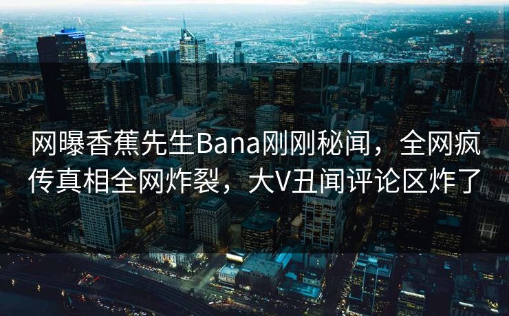 网曝香蕉先生Bana刚刚秘闻，全网疯传真相全网炸裂，大V丑闻评论区炸了