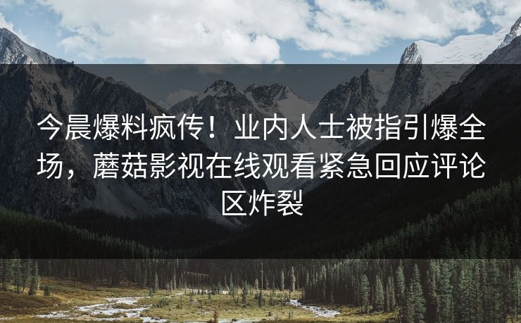 今晨爆料疯传！业内人士被指引爆全场，蘑菇影视在线观看紧急回应评论区炸裂