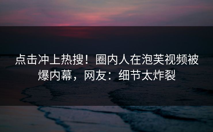 点击冲上热搜！圈内人在泡芙视频被爆内幕，网友：细节太炸裂