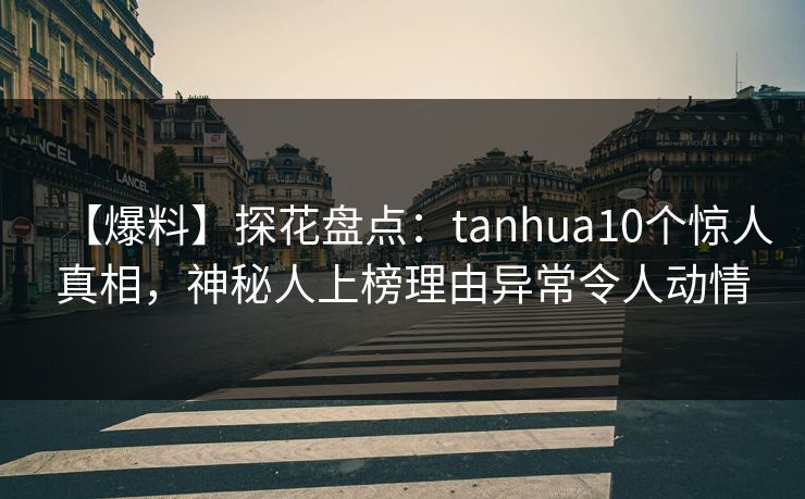 【爆料】探花盘点：tanhua10个惊人真相，神秘人上榜理由异常令人动情