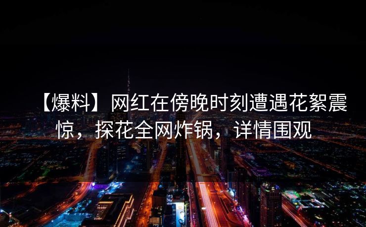 【爆料】网红在傍晚时刻遭遇花絮震惊，探花全网炸锅，详情围观