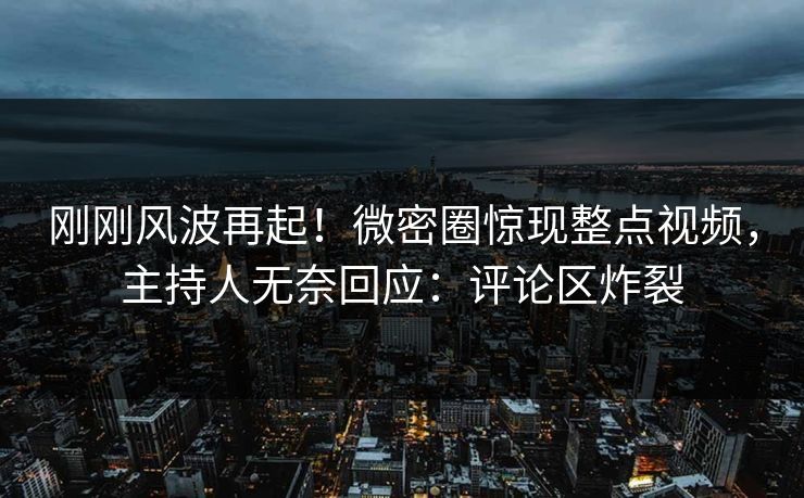 刚刚风波再起！微密圈惊现整点视频，主持人无奈回应：评论区炸裂