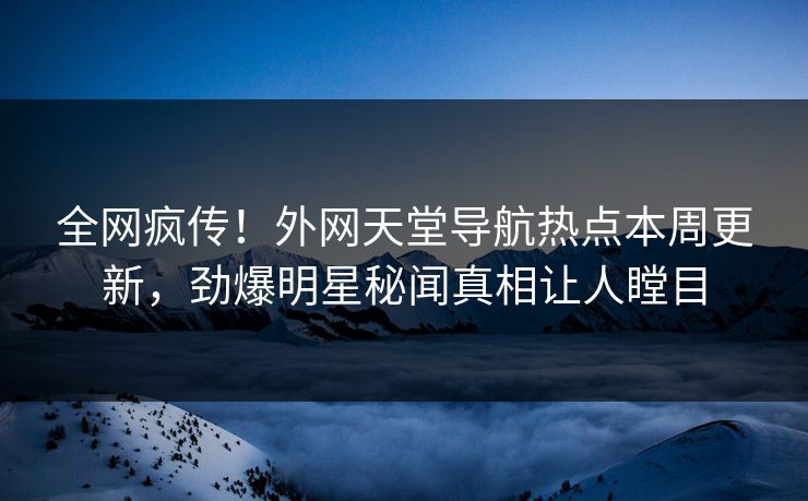 全网疯传！外网天堂导航热点本周更新，劲爆明星秘闻真相让人瞠目