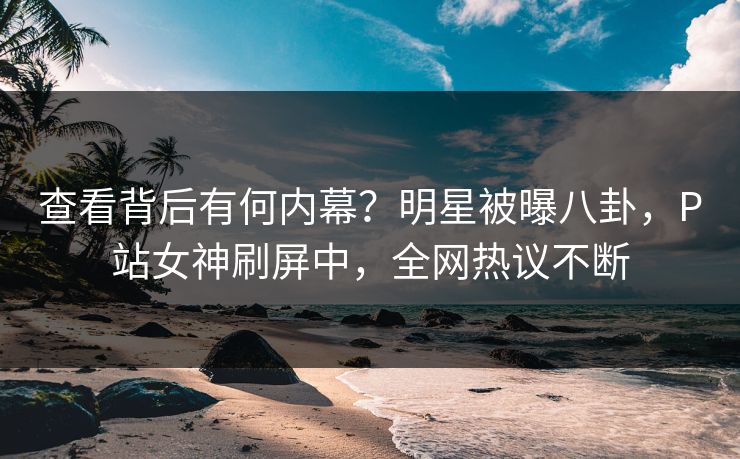 查看背后有何内幕？明星被曝八卦，P站女神刷屏中，全网热议不断