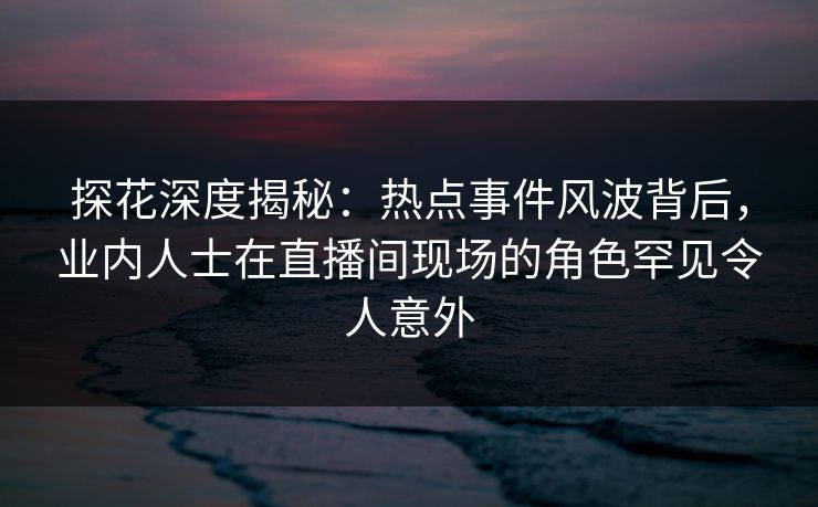 探花深度揭秘：热点事件风波背后，业内人士在直播间现场的角色罕见令人意外