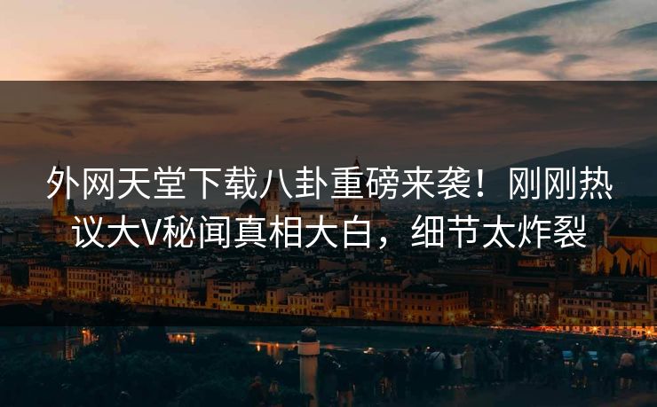 外网天堂下载八卦重磅来袭！刚刚热议大V秘闻真相大白，细节太炸裂