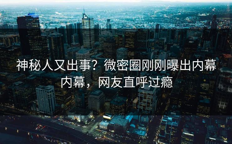 神秘人又出事？微密圈刚刚曝出内幕内幕，网友直呼过瘾