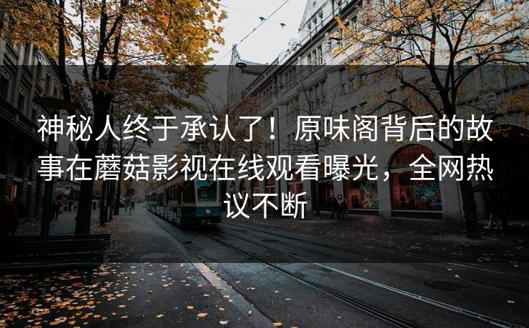神秘人终于承认了！原味阁背后的故事在蘑菇影视在线观看曝光，全网热议不断