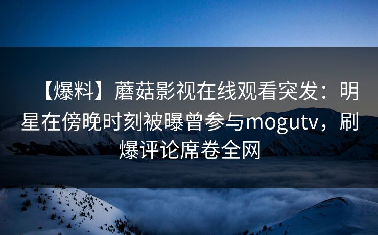 【爆料】蘑菇影视在线观看突发：明星在傍晚时刻被曝曾参与mogutv，刷爆评论席卷全网