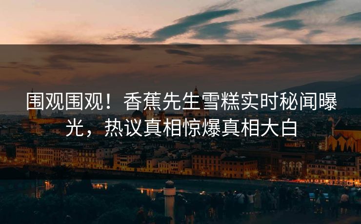 围观围观！香蕉先生雪糕实时秘闻曝光，热议真相惊爆真相大白