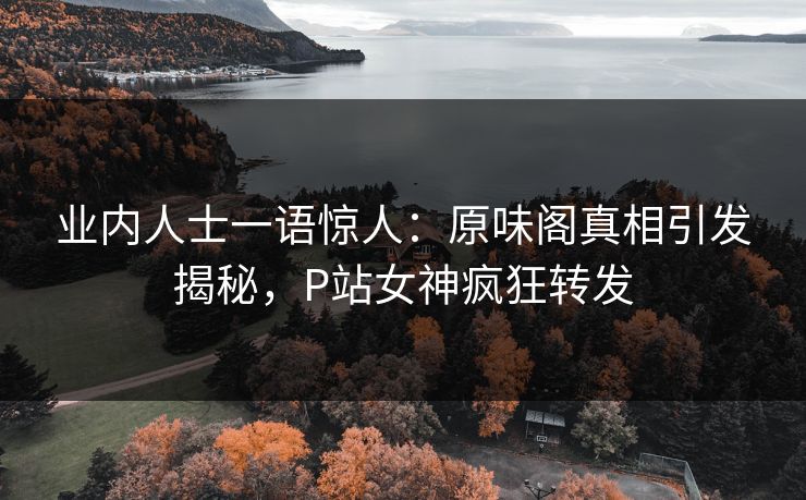 业内人士一语惊人：原味阁真相引发揭秘，P站女神疯狂转发