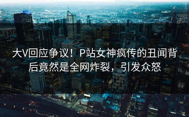 大V回应争议！P站女神疯传的丑闻背后竟然是全网炸裂，引发众怒