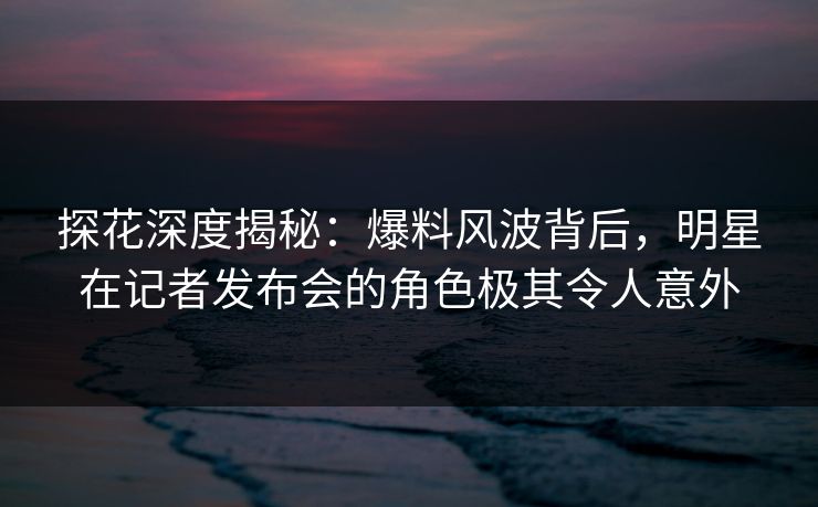 探花深度揭秘：爆料风波背后，明星在记者发布会的角色极其令人意外