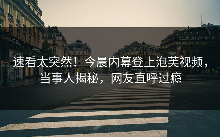 速看太突然！今晨内幕登上泡芙视频，当事人揭秘，网友直呼过瘾