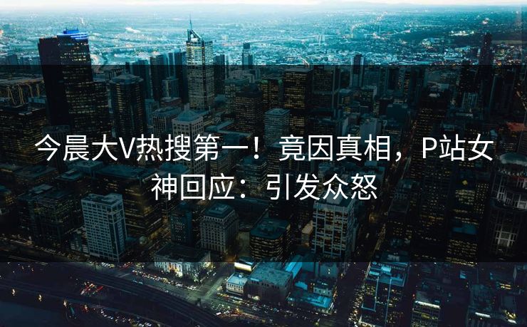 今晨大V热搜第一！竟因真相，P站女神回应：引发众怒