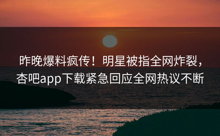 昨晚爆料疯传！明星被指全网炸裂，杏吧app下载紧急回应全网热议不断