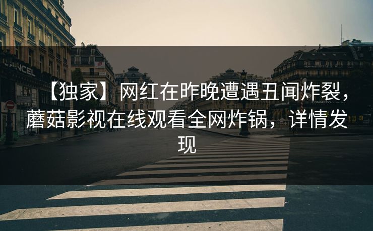 【独家】网红在昨晚遭遇丑闻炸裂,蘑菇影视在线观看全网炸锅,详情发现 【独家】网红在昨晚遭遇丑闻炸裂,蘑菇影视在线观看全网炸锅,详情发现
