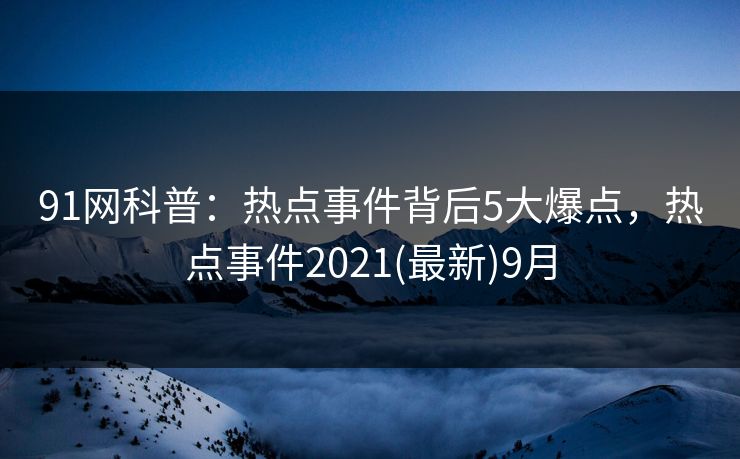 91网科普：热点事件背后5大爆点，热点事件2021(最新)9月